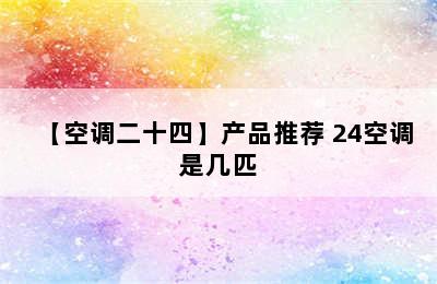 【空调二十四】产品推荐 24空调是几匹